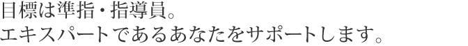目標は準指・指導員。エキスパートであるあなたをサポートします。