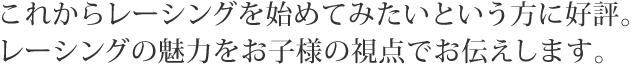 これからレーシングを始めてみたいという方に好評。レーシングの魅力をお子様の視点でお伝えします。