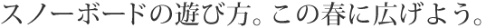 スノーボードの遊び方。この春に広げよう。